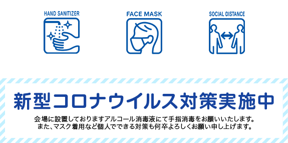 新型コロナウイルス対策実施中 会場に設置しておりますアルコール消毒液にて手指消毒をお願いいたします。また、マスク着用など個人でできる対策も何卒よろしくお願い申し上げます。